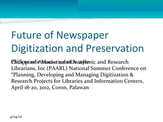 Future of Newspaper
Digitization and Preservation
Philippine Association of Academic and Research
Click to edit Master subtitle style
Librarians, Inc (PAARL) National Summer Conference on
“Planning, Developing and Managing Digitization &
Research Projects for Libraries and Information Centers,
April 18-20, 2012, Coron, Palawan




4/14/12
 
