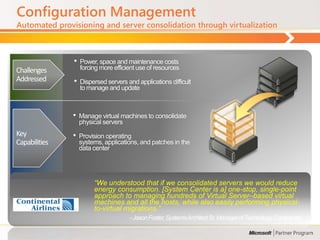 Configuration Management
Automated provisioning and server consolidation through virtualization



               •   Power, space and maintenance costs
Challenges         forcing more efficient use of resources
Addressed      •   Dispersed servers and applications difficult
                   to manage and update



               •   Manage virtual machines to consolidate
                   physical servers
Key            •   Provision operating
Capabilities       systems, applications, and patches in the
                   data center




                        ―We understood that if we consolidated servers we would reduce
                        energy consumption. [System Center is a] one-stop, single-point
                        approach to managing hundreds of Virtual Server–based virtual
                        machines and all the hosts, while also easily performing physical-
                        to-virtual migrations.‖
                                      - Jason Foster, Systems Architect Sr. Manager of Technology, Continental
 