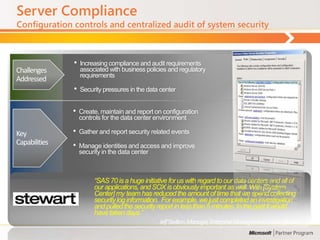 Server Compliance
Configuration controls and centralized audit of system security



               •   Increasing compliance and audit requirements
Challenges         associated with business policies and regulatory
                   requirements
Addressed
               •   Security pressures in the data center


               •   Create, maintain and report on configuration
                   controls for the data center environment

Key            •   Gather and report security related events
Capabilities   •   Manage identities and access and improve
                   security in the data center



                        ―SAS 70 is a huge initiative for us with regard to our data centers and all of
                        our applications, and SOX is obviously important as well. With [System
                        Center] my team has reduced the amount of time that we spend collecting
                        security log information. For example, we just completed an investigation
                        and pulled the security report in less than 5 minutes. In the past it would
                        have taken days.‖
                                                 Jeff Skelton, Manager, Enterprise Management Center, Stewart
 