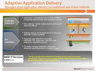 Adaptive Application Delivery
Managed client application delivery via traditional and virtual methods



               •   Application compatibility and run time conflicts
                   complicate deployments and regression testing                                 Data, User
Challenges                                                                                        settings
Addressed      •   New delivery models make asset inventory and
                   reporting difficult                                          Application      Application


               •   Natively deploy virtual applications to reduce or
                   eliminate runtime conflicts
                                                                                                OS
Key            •   Separate user state from computer
                   hardware, OS, application data and user
Capabilities       settings for anywhere access
                                                                                                Hardware
               •   Centrally manage traditional, virtual and
                   streamed applications from a single console



                        “We have significantly accelerated the testing of new programs by using
                        virtualization. There are no more installs, and virtualized programs have no effect on
                        the operating system or other applications.”
                             - Frank Walburg, Department Manager of Desktop Software Services, BASF IT Services
 