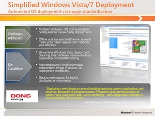 Simplified Windows Vista/7 Deployment
Automated OS deployment via image standardization



               •   Multiple hardware, OS and application
                   configurations cause costly deployments
Challenges
Addressed      •   Offline and low bandwidth environments
                   make automated deployment methods
                   less effective

               •   Streamline Windows Vista deployment
                   planning thru hardware assessment and
                   application compatibility testing

Key            •   Standardize on a single hardware
Capabilities       independent image to reduce OS
                   deployment complexity

               •   Deployment support for highly
                   distributed environments

                        “Deploying a new infrastructure and installing operating systems, applications, and
                        drivers on thousands of computers across 50 locations and several countries, all
                        within a year, is a massive task…we’re succeeding—and Configuration Manager is
                        an essential part of our success.”
                                                      -- Poul Westmose, Chief Technology Officer, DONG Energy
 