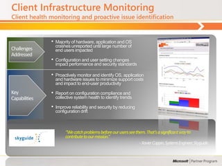 Client Infrastructure Monitoring
Client health monitoring and proactive issue identification


               •   Majority of hardware, application and OS
                   crashes unreported until large number of
Challenges         end users impacted
Addressed
               •   Configuration and user setting changes
                   impact performance and security standards

               •   Proactively monitor and identify OS, application
                   and hardware issues to minimize support costs
                   and impact to end-user productivity
Key            •   Report on configuration compliance and
Capabilities       collective system health to identify trends

               •   Improve reliability and security by reducing
                   configuration drift



                        “We catch problems before our users see them. That’s a significant way to
                        contribute to our mission.”
                                                                  - Xavier Coppin, Systems Engineer, Skyguide.
 