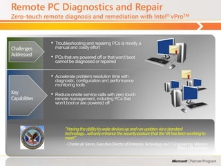 Remote PC Diagnostics and Repair
Zero-touch remote diagnosis and remediation with Intel® vProTM



               •   Troubleshooting and repairing PCs is mostly a
Challenges         manual and costly effort
Addressed      •   PCs that are powered off or that won‟t boot
                   cannot be diagnosed or repaired


               •   Accelerate problem resolution time with
                   diagnostic, configuration and performance
                   monitoring tools
Key            •   Reduce onsite service calls with zero touch
Capabilities       remote management, including PCs that
                   won‟t boot or are powered off




                        “Having the ability to wake devices up and run updates via a standard
                        technology…will only enhance the security posture that the VA has been working to
                        meet”
                        - Charles de Sanno, Executive Director of Enterprise Technology and IT Engineering, Veterans
                                                                                                 Affairs Department
 