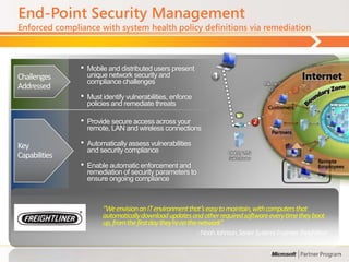 End-Point Security Management
Enforced compliance with system health policy definitions via remediation



               •   Mobile and distributed users present                                                               Policy Servers
                                                                                                                      e.g.., Patch, AV
Challenges         unique network security and
                   compliance challenges                                                     Microsoft
Addressed                                                                                     NPS            3
               •   Must identify vulnerabilities, enforce
                   policies and remediate threats                                                        Not policy
                                                                                                         compliant                       5
                                                                                                                                  Remediation
               •   Provide secure access across your                                     2
                                                                                                                 Restricted
                                                                                                                 Network
                                                                                                                                    Servers
                                                                                                                                         e.g.,Patch
                   remote, LAN and wireless connections                                           Policy
                                                                                                compliant


Key            •   Automatically assess vulnerabilities
                                                                                                         4
                   and security compliance                              DHCP, VPN
Capabilities                                                             Switch/Router
                                                                                                             Corporate Network
               •   Enable automatic enforcement and
                   remediation of security parameters to
                   ensure ongoing compliance



                        “We envision an IT environment that’s easy to maintain, with computers that
                        automatically download updates and other required software every time they boot
                        up, from the first day they’re on the network”
                                                            - Noah Johnson, Senior Systems Engineer, Freightliner
 