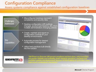 Configuration Compliance
Assess systems compliance against established configuration baselines


               •   Misconfigured desktops represent
                   compliance and security risks
Challenges
Addressed      •   Desktop configuration drift (settings
                   changes, account permissions, etc.) from
                   multiple administrators changing policies

               •   Create, maintain and report on
                   configuration controls for your
                   desktop environments
Key            •   Automate process for desired
Capabilities       configuration management

               •   Utilize best practices built directly
                   into the solution



                        “We’ll have our first-ever 100 percent compliance and lock-down, which translates
                        into greater reliability and availability, better helpdesk operations, and faster and
                        smoother updates and deployments, because we’ll be building on up-to-date, same-
                        state servers, workstations, and devices.”
                                                                    - Richard Page, IT Project Manager, Shoprite
 