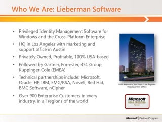 Who We Are: Lieberman Software

• Privileged Identity Management Software for
  Windows and the Cross-Platform Enterprise
• HQ in Los Angeles with marketing and
  support office in Austin
• Privately Owned, Profitable, 100% USA-based
• Followed by Gartner, Forrester, 451 Group,
  Kuppinger-Cole (EMEA)
• Technical partnerships include: Microsoft,
  Oracle, HP, IBM, EMC/RSA, Novell, Red Hat,    1900 Avenue of the Stars, Los Angeles

  BMC Software, nCipher                                 Headquarters Office



• Over 900 Enterprise Customers in every
  industry, in all regions of the world
 