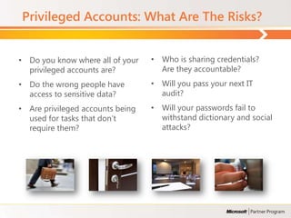 Privileged Accounts: What Are The Risks?


• Do you know where all of your   • Who is sharing credentials?
  privileged accounts are?          Are they accountable?
• Do the wrong people have        • Will you pass your next IT
  access to sensitive data?         audit?
• Are privileged accounts being   • Will your passwords fail to
  used for tasks that don’t         withstand dictionary and social
  require them?                     attacks?
 