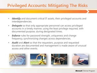 Privileged Accounts: Mitigating The Risks

•   Identify and document critical IT assets, their privileged accounts and
    interdependencies.
•   Delegate so that only appropriate personnel can access privileged
    accounts in a timely manner, using the least privilege required, with
    documented purpose, during designated times.
•   Enforce rules for password strength, uniqueness and change
    frequency, synchronizing changes across dependencies.
•   Audit and Alert so that the requesters, purpose and requested
    duration are documented and management is made aware of unusual
    access and other events.
 