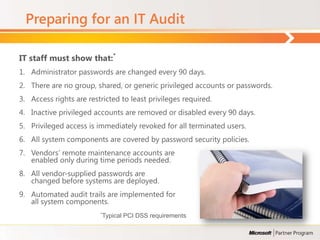 Preparing for an IT Audit

IT staff must show that:*
1. Administrator passwords are changed every 90 days.
2. There are no group, shared, or generic privileged accounts or passwords.
3. Access rights are restricted to least privileges required.
4. Inactive privileged accounts are removed or disabled every 90 days.
5. Privileged access is immediately revoked for all terminated users.
6. All system components are covered by password security policies.
7. Vendors’ remote maintenance accounts are
   enabled only during time periods needed.
8. All vendor-supplied passwords are
   changed before systems are deployed.
9. Automated audit trails are implemented for
   all system components.
                         *Typical   PCI DSS requirements
 
