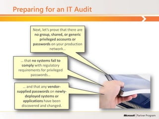 Preparing for an IT Audit

         Next, let’s prove that there are
          no group, shared, or generic
             privileged accounts or
         passwords on your production
                     network…

  … that no systems fail to
   comply with regulatory
 requirements for privileged
        passwords…

    … and that any vendor-
 supplied passwords on newly-
     deployed systems or
    applications have been
   discovered and changed.
 