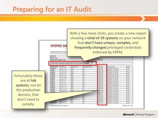 Preparing for an IT Audit


                    With a few more clicks, you create a new report
                    showing a total of 19 systems on your network
                        that don’t have unique, complex, and
                      frequently changed privileged credentials
                                 enforced by ERPM.




Fortunately these
    are all lab
 systems, not on
 the production
  domain, that
  don’t need to
     comply.
 