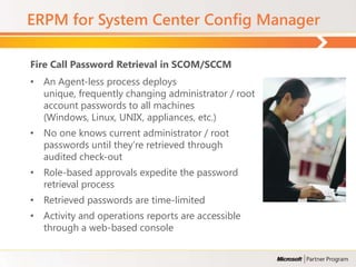 ERPM for System Center Config Manager

Fire Call Password Retrieval in SCOM/SCCM
• An Agent-less process deploys
  unique, frequently changing administrator / root
  account passwords to all machines
  (Windows, Linux, UNIX, appliances, etc.)
• No one knows current administrator / root
  passwords until they’re retrieved through
  audited check-out
• Role-based approvals expedite the password
  retrieval process
• Retrieved passwords are time-limited
• Activity and operations reports are accessible
  through a web-based console
 