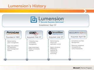 Lumension‟s History



                                             Established: Sept „07




Founded in 1991         Acquired: Feb „07               Acquired: July „07      Acquired: April „09

 Market-leading           Enterprise-class                Market-leading        Compliance and Risk
 patch management         vulnerability                   device and            Management.
                          management                      application control
 First cross-platform                                                           Delivering predefined
 and application          First credentialed              First to introduce    compliance and
 patch management         based vulnerability             whitelisting /        control frameworks
 solution                 scanner                         patented file
                                                          “shadowing”
                                                          technology
 
