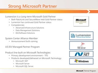 Strong Microsoft Partner

Lumension is a Long-term Microsoft Gold Partner
   • Both PatchLink and SecureWave held Gold Partner status
   • Lumenion has continued Gold Partner status
   • Competencies:
       • Advanced Infrastructure Solutions
       • Data Management Solutions
       • ISV/Software Solutions

System Center Alliance Member
   • Announcement forth coming

US ISV Managed Partner Program

Product line built on Microsoft Technologies:
   • Primary development environment - TFS
   • Products developed/delivered on Microsoft Technology:
       • Microsoft .NET
       • Microsoft Server
       • Microsoft SQL Server
 