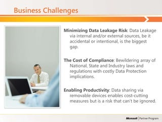 Business Challenges

              Minimizing Data Leakage Risk: Data Leakage
                via internal and/or external sources, be it
                accidental or intentional, is the biggest
                gap.

              The Cost of Compliance: Bewildering array of
                National, State and Industry laws and
                regulations with costly Data Protection
                implications.

              Enabling Productivity: Data sharing via
                removable devices enables cost-cutting
                measures but is a risk that can’t be ignored.
 