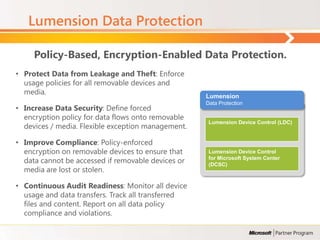 Lumension Data Protection

     Policy-Based, Encryption-Enabled Data Protection.
• Protect Data from Leakage and Theft: Enforce
  usage policies for all removable devices and
  media.
                                                    Lumension
                                                    Data Protection
• Increase Data Security: Define forced
  encryption policy for data flows onto removable
                                                     Lumension Device Control (LDC)
  devices / media. Flexible exception management.

• Improve Compliance: Policy-enforced
  encryption on removable devices to ensure that     Lumension Device Control
  data cannot be accessed if removable devices or    for Microsoft System Center
                                                     (DCSC)
  media are lost or stolen.

• Continuous Audit Readiness: Monitor all device
  usage and data transfers. Track all transferred
  files and content. Report on all data policy
  compliance and violations.
 