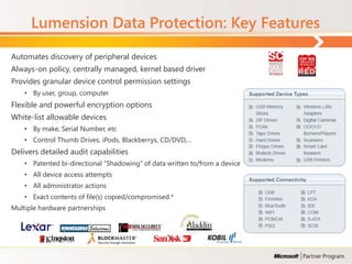 Lumension Data Protection: Key Features
Automates discovery of peripheral devices
Always-on policy, centrally managed, kernel based driver
Provides granular device control permission settings
    • By user, group, computer
Flexible and powerful encryption options
White-list allowable devices
    • By make, Serial Number, etc
    • Control Thumb Drives, iPods, Blackberrys, CD/DVD,…
Delivers detailed audit capabilities
    • Patented bi-directional “Shadowing” of data written to/from a device
    • All device access attempts
    • All administrator actions
    • Exact contents of file(s) copied/compromised.*
Multiple hardware partnerships
 