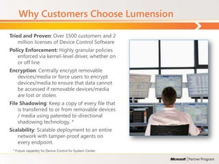 Why Customers Choose Lumension

Tried and Proven: Over 1500 customers and 2
    million licenses of Device Control Software
Policy Enforcement: Highly granular policies
   enforced via kernel-level driver, whether on
   or off line
Encryption: Centrally encrypt removable
   devices/media or force users to encrypt
   devices/media to ensure that data cannot
   be accessed if removable devices/media
   are lost or stolen.
File Shadowing: Keep a copy of every file that
    is transferred to or from removable devices
    / media using patented bi-directional
    shadowing technology. *
Scalability: Scalable deployment to an entire
   network with tamper-proof agents on
   every endpoint.
 * Future capability for Device Control for System Center
 