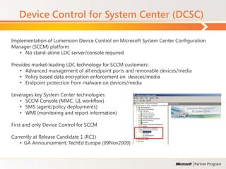 Device Control for System Center (DCSC)

Implementation of Lumension Device Control on Microsoft System Center Configuration
Manager (SCCM) platform
   • No stand-alone LDC server/console required

Provides market-leading LDC technology for SCCM customers:
   • Advanced management of all endpoint ports and removable devices/media
   • Policy based data encryption enforcement on devices/media
   • Endpoint protection from malware on devices/media

Leverages key System Center technologies
   • SCCM Console (MMC, UI, workflow)
   • SMS (agent/policy deployments)
   • WMI (monitoring and report information)

First and only Device Control for SCCM

Currently at Release Candidate 1 (RC1)
    • GA Announcement: TechEd Europe (09Nov2009)
 
