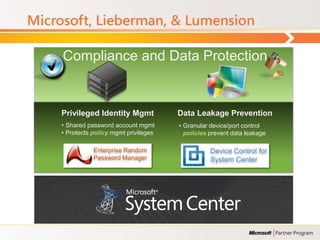 Microsoft, Lieberman, & Lumension

     Compliance and Data Protection


     Privileged Identity Mgmt            Data Leakage Prevention
     • Shared password account mgmt      • Granular device/port control
     • Protects policy mgmt privileges     policies prevent data leakage

                Enterprise Random                   Device Control for
                Password Manager                    System Center
 
