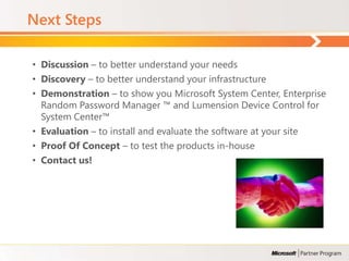 Next Steps

• Discussion – to better understand your needs
• Discovery – to better understand your infrastructure
• Demonstration – to show you Microsoft System Center, Enterprise
  Random Password Manager ™ and Lumension Device Control for
  System Center™
• Evaluation – to install and evaluate the software at your site
• Proof Of Concept – to test the products in-house
• Contact us!
 