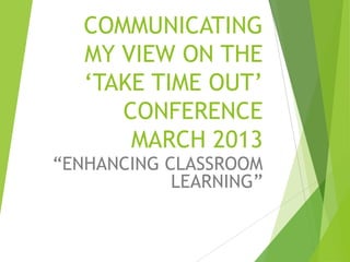 COMMUNICATING
MY VIEW ON THE
„TAKE TIME OUT‟
CONFERENCE
MARCH 2013
“ENHANCING CLASSROOM
LEARNING”
 