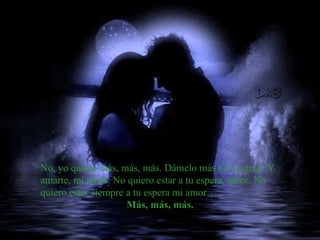 No, yo quiero más, más, más. Dámelo más de ti, amor. Y amarte, mi amor. No quiero estar a tu espera, amor. No quiero estar siempre a tu espera mi amor… Más, más, más.   