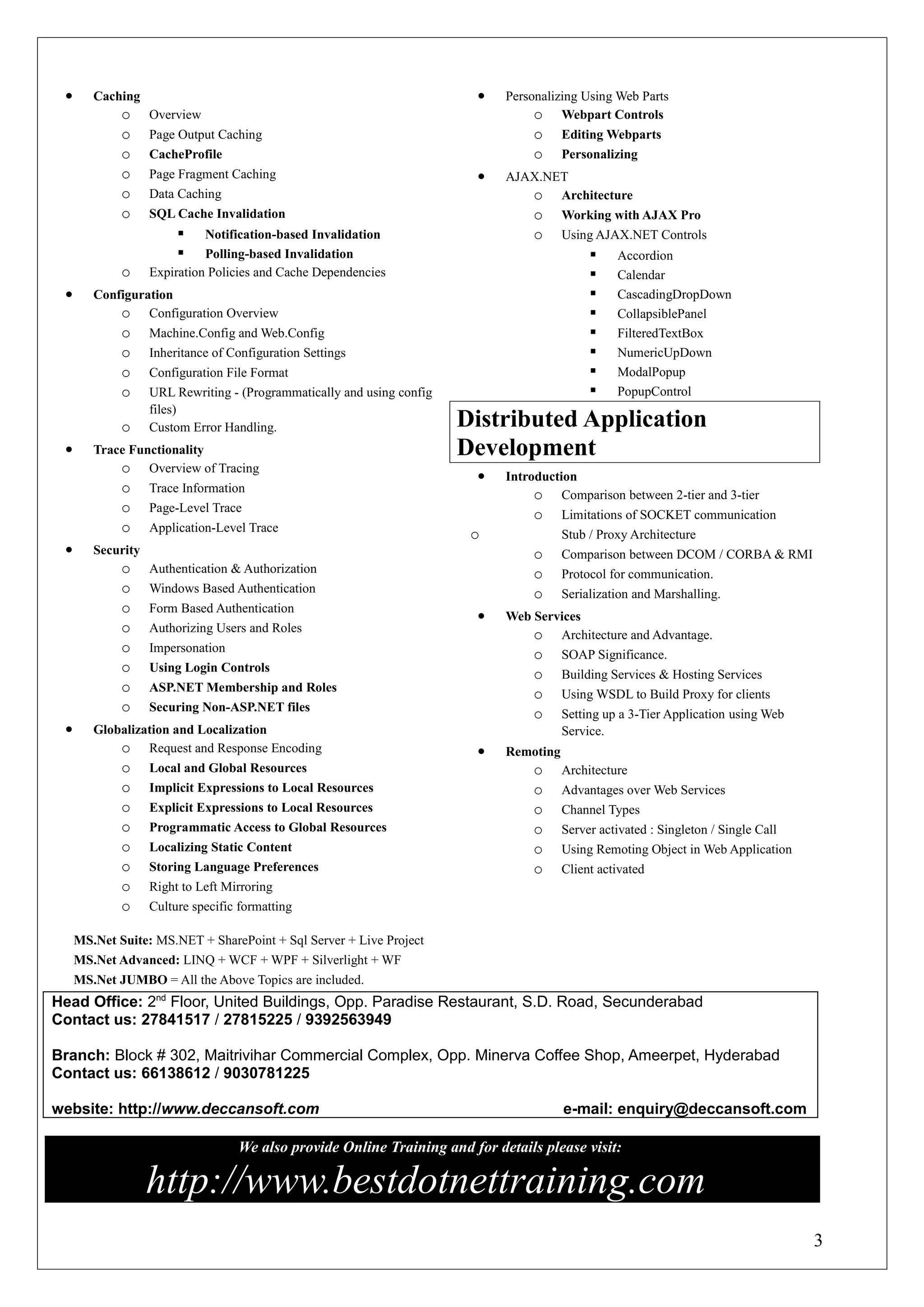 •      Caching                                                          •   Personalizing Using Web Parts
             o     Overview                                                       o Webpart Controls
             o     Page Output Caching                                           o      Editing Webparts
             o     CacheProfile                                                  o      Personalizing
             o     Page Fragment Caching                                 •   AJAX.NET
             o     Data Caching                                                 o Architecture
             o     SQL Cache Invalidation                                        o      Working with AJAX Pro
                            Notification-based Invalidation                     o      Using AJAX.NET Controls
                            Polling-based Invalidation                                          Accordion
             o     Expiration Policies and Cache Dependencies                                    Calendar
 •      Configuration                                                                            CascadingDropDown
            o Configuration Overview                                                             CollapsiblePanel
             o     Machine.Config and Web.Config                                                 FilteredTextBox
             o     Inheritance of Configuration Settings                                         NumericUpDown
             o     Configuration File Format                                                     ModalPopup
             o     URL Rewriting - (Programmatically and using config                            PopupControl
                   files)
             o     Custom Error Handling.                               Distributed Application
 •      Trace Functionality                                             Development
            o Overview of Tracing
                                                                         •   Introduction
             o     Trace Information
                                                                                  o Comparison between 2-tier and 3-tier
             o     Page-Level Trace
                                                                                 o      Limitations of SOCKET communication
             o     Application-Level Trace
                                                                         o              Stub / Proxy Architecture
 •      Security                                                                 o      Comparison between DCOM / CORBA & RMI
             o     Authentication & Authorization                                o      Protocol for communication.
             o     Windows Based Authentication                                  o      Serialization and Marshalling.
             o     Form Based Authentication
                                                                         •   Web Services
             o     Authorizing Users and Roles
                                                                                 o Architecture and Advantage.
             o     Impersonation
                                                                                 o SOAP Significance.
             o     Using Login Controls
                                                                                 o      Building Services & Hosting Services
             o     ASP.NET Membership and Roles
                                                                                 o      Using WSDL to Build Proxy for clients
             o     Securing Non-ASP.NET files
                                                                                 o      Setting up a 3-Tier Application using Web
 •      Globalization and Localization                                                  Service.
            o Request and Response Encoding                              •   Remoting
             o     Local and Global Resources                                    o      Architecture
             o     Implicit Expressions to Local Resources                       o      Advantages over Web Services
             o     Explicit Expressions to Local Resources                       o      Channel Types
             o     Programmatic Access to Global Resources                       o      Server activated : Singleton / Single Call
             o     Localizing Static Content                                     o      Using Remoting Object in Web Application
             o     Storing Language Preferences                                  o      Client activated
             o     Right to Left Mirroring
             o     Culture specific formatting

     MS.Net Suite: MS.NET + SharePoint + Sql Server + Live Project
     MS.Net Advanced: LINQ + WCF + WPF + Silverlight + WF
     MS.Net JUMBO = All the Above Topics are included.
Head Office: 2nd Floor, United Buildings, Opp. Paradise Restaurant, S.D. Road, Secunderabad
Contact us: 27841517 / 27815225 / 9392563949

Branch: Block # 302, Maitrivihar Commercial Complex, Opp. Minerva Coffee Shop, Ameerpet, Hyderabad
Contact us: 66138612 / 9030781225

website: http://www.deccansoft.com                                                      e-mail: enquiry@deccansoft.com

                                   We also provide Online Training and for details please visit:

                   http://www.bestdotnettraining.com
                                                                                                                                     3
 