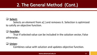 2. The General Method (Cont.)
 Select:
Selects an element from a[ ] and removes it. Selection is optimized
to satisfy an objective function.
 Feasible:
True if selected value can be included in the solution vector, False
otherwise.
 Union:
Combines value with solution and updates objective function.
www.advanced.edu.in 10
 