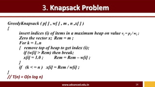 3. Knapsack Problem
GreedyKnapsack ( p[ ] , w[ ] , m , n ,x[ ] )
{
insert indices (i) of items in a maximum heap on value vi = pi / wi ;
Zero the vector x; Rem = m ;
For k = 1..n
{ remove top of heap to get index (i);
if (w[i] > Rem) then break;
x[i] = 1.0 ; Rem = Rem – w[i] ;
}
if (k < = n ) x[i] = Rem / w[i] ;
}
// T(n) = O(n log n)
www.advanced.edu.in 14
 