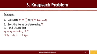 3. Knapsack Problem
Example:
www.advanced.edu.in 16
1. Calculate Vi =
vi
si
for 𝑖 = 1,2, … , 𝑛
2. Sort the items by decreasing Vi
3. Find j, such that
𝑠1 + 𝑠2 + ⋯ + 𝑠𝑗 ≤ 𝑆
< 𝑠1 + 𝑠2 + ⋯ + 𝑠𝑗+1
 