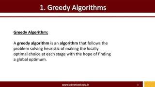 1. Greedy Algorithms
Greedy Algorithm:
A greedy algorithm is an algorithm that follows the
problem solving heuristic of making the locally
optimal choice at each stage with the hope of finding
a global optimum.
www.advanced.edu.in 3
 