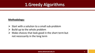 1.Greedy Algorithms
Methodology:
 Start with a solution to a small sub-problem
 Build up to the whole problem
 Make choices that look good in the short term but
not necessarily in the long term
www.advanced.edu.in 4
 