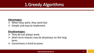 1.Greedy Algorithms
Advantages:
 When they work, they work fast
 Simple and easy to implement
Disadvantages:
 They do not always work.
 Short term choices may be disastrous on the long
term.
 Correctness is hard to prove
www.advanced.edu.in 5
 