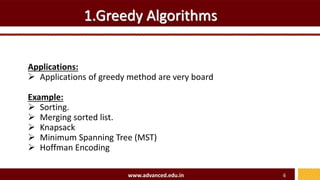 1.Greedy Algorithms
Applications:
 Applications of greedy method are very board
Example:
 Sorting.
 Merging sorted list.
 Knapsack
 Minimum Spanning Tree (MST)
 Hoffman Encoding
www.advanced.edu.in 6
 