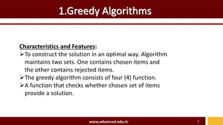 1.Greedy Algorithms
Characteristics and Features:
To construct the solution in an optimal way. Algorithm
maintains two sets. One contains chosen items and
the other contains rejected items.
The greedy algorithm consists of four (4) function.
A function that checks whether chosen set of items
provide a solution.
www.advanced.edu.in 7
 