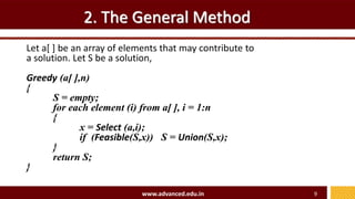 2. The General Method
Let a[ ] be an array of elements that may contribute to
a solution. Let S be a solution,
Greedy (a[ ],n)
{
S = empty;
for each element (i) from a[ ], i = 1:n
{
x = Select (a,i);
if (Feasible(S,x)) S = Union(S,x);
}
return S;
}
www.advanced.edu.in 9
 