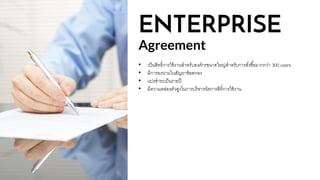 ENTERPRISE
Agreement
• เป็นสิทธิ์การใช้งานสาหรับองค์กรขนาดใหญ่สาหรับการสั่งซื้อมากกว่า 300 users
• มีการลงนามในสัญยาข้อตกลง
• แบ่งชาระเป็นรายปี
• มีความคล่องตัวสูงในการบริหารจัดการสิทิ์การใช้งาน
 