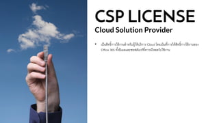 CSP LICENSE
Cloud Solution Provider
• เป็นสิทธิ์การใช้งานสาหรับผู้ให้บริการ Cloud โดยเน้นที่การให้สิทธิ์การใช้งานของ
Office 365 ทั้งอีเมลและซอฟต์แวร์ที่ดาวน์โหลดไปใช้งาน
 
