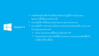 • คอมพิวเตอร์ทุกเครื่องจาเป็นต้องอาศัยระบบปฏิบัติการ (Operating
System) เพื่อให้สามารถทางานได้
• ระบบปฏิบัติการมีทั้งแบบ Open Source และ Commercial
• ระบบปฏิบัติการ Windows เป็นแบบ Commercial และแบ่งเป็น Home User
กับ Organizational User
• Home Users สามารถซื้อแบบ OEM และ FPP
• Organizational Users ต้องซื้อผ่าน Volume Licensing และต้องซื้อเกิน
5 สิทธิ์การใช้งานขึ้นไป
 