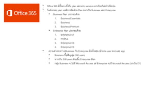 • Office 365 มีทั้งแบบที่เป็น plan และแบบ service แยกส่วนกันอย่างชัดเจน
• ในส่วนของ plan เองมีการจัดส่วน Plan ออกเป็น Business และ Enterprise
• Business Plan ประกอบด้วย
1. Business Essentials
2. Business
3. Business Premium
• Enterprise Plan ประกอบด้วย
1. Enterprise E1
2. ProPlus
3. Enterprise E3
4. Enterprise E5
• ความต่างระหว่าง Business กับ Enterprise คือเรื่องของจานวน user limit และ app
• Business ซื้อได้สูงสุด 300 users
• หากเกิน 300 users ต้องซื้อ Enterprise Plan
• กลุ่ม Business จะไม่มี Microsoft Access แต่ Enterprise จะมี Microsoft Access (ยกเว้น E1)
 