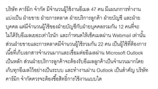 บริษัท คาร์มิก จากัด มีจานวนผู้ใช้งานอีเมล 47 คน มีแผนกการทางาน
แบ่งเป็น ฝ่ายขาย ฝ่ายการตลาด ฝ่ายบริการลูกค้า ฝ่ายบัญชี และฝ่าย
บุคคล แต่มีจานวนผู้ใช้ของฝ่ายบัญชีกับฝ่ายบุคคลรวมกัน 12 คนที่จะ
ไม่ได้รับอีเมลเยอะเท่าไรนัก และกาหนดให้เช็คเมลผ่าน Webmail เท่านั้น
ส่วนฝ่ายขายและการตลาดมีจานวนผู้ใช้รวมกัน 22 คน เป็นผู้ใช้ที่ต้องการ
เนื้อที่เก็บเอกสารจานวนมากและเชื่อมต่ออีเมลผ่าน Microsoft Outlook
เป็นหลัก ส่วนฝ่ายบริการลูกค้าจะต้องรับอีเมลลูกค้าเป็นจานวนมากโดย
เก็บทุกอีเมลไว้อย่างเป็นระบบ และทางานผ่าน Outlook เป็นสาคัญ บริษัท
คาร์มิก จากัดควรจะต้องซื้อสิทธิ์การใช้งานแบบใด
 