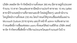 บริษัท เพลย์พาร์ค จากัดมีพนักงานทั้งหมด 380 คน มีสาขาอยู่ทั่วประเทศ
จานวน 15 สาขา โดยแต่ละสาขามีพนักงานประจาสาขาละ 10 คน (แต่ละ
สาขามีจานวนพนักงานที่ลาออกและเข้าใหม่อยู่เรื่อยๆ) และสานักงาน
ใหญ่มีพนักงานทั้งหมด 230 คน โดยกาหนดให้ทุกคนเชื่อมต่ออีเมลผ่าน
Microsoft Outlook 2016 ทุกคน และเจ้าหน้าที่ admin จะต้องสามารถ
กาหนดสิทธิ์การเชื่อมต่อของ users ทั้งหมดได้อย่างเสรีด้วย บริษัท เพลย์
พาร์ค จากัดควรซื้อสิทธิ์การใช้งานประเภทใดและจานวนเท่าไรบ้าง
 