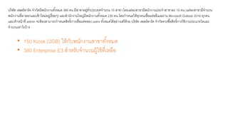 บริษัท เพลย์พาร์ค จากัดมีพนักงานทั้งหมด 380 คน มีสาขาอยู่ทั่วประเทศจานวน 15 สาขา โดยแต่ละสาขามีพนักงานประจาสาขาละ 10 คน (แต่ละสาขามีจานวน
พนักงานที่ลาออกและเข้าใหม่อยู่เรื่อยๆ) และสานักงานใหญ่มีพนักงานทั้งหมด 230 คน โดยกาหนดให้ทุกคนเชื่อมต่ออีเมลผ่าน Microsoft Outlook 2016 ทุกคน
และเจ้าหน้าที่ admin จะต้องสามารถกาหนดสิทธิ์การเชื่อมต่อของ users ทั้งหมดได้อย่างเสรีด้วย บริษัท เพลย์พาร์ค จากัดควรซื้อสิทธิ์การใช้งานประเภทใดและ
จานวนเท่าไรบ้าง
• 150 Kiosk (2GB) ให้กับพนักงานสาขาทั้งหมด
• 380 Enterprise E3 สาหรับจานวนผู้ใช้ที่เหลือ
 