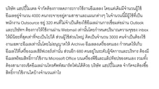 บริษัท แฮปปี้โมเตล จากัดต้องการลดภาระการใช้งานอีเมลลง โดยแต่เดิมมีจานวนผู้ใช้
อีเมลอยู่จานวน 4000 คนกระจายอยู่ตามสาขาและแผนกต่างๆ ในจานวนนี้มีผู้ใช้ที่เป็น
พนักงาน Outsource อยู่ 320 คนที่ไม่จาเป็นต้องใช้อีเมลผ่านการเชื่อมต่อผ่าน Outlook
และบริษัทฯ ต้องการให้ใช้งานผ่าน Webmail เท่านั้นโดยกาหนดปริมาณความจุของ inbox
ให้มีน้อยที่สุดเท่าที่จะเป็นไปได้ ส่วนผู้ใช้ส่วนใหญ่ คิดเป็นจานวน 3000 คนจาเป็นต้องใช้
งานเฉพาะอีเมลเท่านั้นโดยไม่อนุญาตให้ Archive อีเมลลงเครื่องตนเอง กาหนดให้เก็บ
อีเมลไว้ที่เครื่องเมลเซิร์ฟเวอร์เท่านั้น ส่วนอีก 680 คนอยู่ในระดับผู้จัดการและบริหาร ต้องมี
อีเมลพร้อมสิทธิ์การใช้งาน Microsoft Office บนเครื่องพีซีและแล็ปท็อปของตนเอง รวมทั้ง
ต้องสามารถเช็คอีเมลผ่านโทรศัพท์สมาร์ทโฟนได้ด้วย บริษัท แฮปปี้โมเตล จากัดจะต้องซื้อ
สิทธิ์การใช้งานใดบ้างจานวนเท่าไร
 