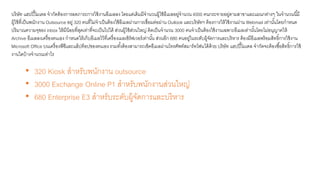 บริษัท แฮปปี้โมเตล จากัดต้องการลดภาระการใช้งานอีเมลลง โดยแต่เดิมมีจานวนผู้ใช้อีเมลอยู่จานวน 4000 คนกระจายอยู่ตามสาขาและแผนกต่างๆ ในจานวนนี้มี
ผู้ใช้ที่เป็นพนักงาน Outsource อยู่ 320 คนที่ไม่จาเป็นต้องใช้อีเมลผ่านการเชื่อมต่อผ่าน Outlook และบริษัทฯ ต้องการให้ใช้งานผ่าน Webmail เท่านั้นโดยกาหนด
ปริมาณความจุของ inbox ให้มีน้อยที่สุดเท่าที่จะเป็นไปได้ ส่วนผู้ใช้ส่วนใหญ่ คิดเป็นจานวน 3000 คนจาเป็นต้องใช้งานเฉพาะอีเมลเท่านั้นโดยไม่อนุญาตให้
Archive อีเมลลงเครื่องตนเอง กาหนดให้เก็บอีเมลไว้ที่เครื่องเมลเซิร์ฟเวอร์เท่านั้น ส่วนอีก 680 คนอยู่ในระดับผู้จัดการและบริหาร ต้องมีอีเมลพร้อมสิทธิ์การใช้งาน
Microsoft Office บนเครื่องพีซีและแล็ปท็อปของตนเอง รวมทั้งต้องสามารถเช็คอีเมลผ่านโทรศัพท์สมาร์ทโฟนได้ด้วย บริษัท แฮปปี้โมเตล จากัดจะต้องซื้อสิทธิ์การใช้
งานใดบ้างจานวนเท่าไร
• 320 Kiosk สาหรับพนักงาน outsource
• 3000 Exchange Online P1 สาหรับพนักงานส่วนใหญ่
• 680 Enterprise E3 สาหรับระดับผู้จัดการและบริหาร
 
