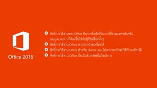  สิทธิ์การใช้งานของ Office คือการซื้อสิทธิ์ในการใช้งานแอพพลิเคชั่น
(Application) ที่ต้องซื้อให้กับผู้ใช้เครื่องนั้นๆ
 สิทธิ์การใช้งาน Office สามารถย้ายเครื่องได้
 สิทธิ์การใช้งาน Office สาหรับ Home Use ไม่สามารถนามาใช้กับองค์กรได้
 สิทธิ์การใช้งาน Office ถือเป็นสินทรัพย์ไม่ใช่บริการ
 