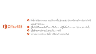  สิทธิ์การใช้งาน Office 365 คือการซื้อบริการ เช่น บริการอีเมล บริการรับฝากไฟล์
และบริการ Skype
 ผู้ซื้อไม่ได้ถือครองสิทธิ์ในการใช้บริการ แต่ผู้ซื้อซื้อบริการของ Office 365 เท่านั้น
 ผู้ซื้อชาระค่าบริการเป็นรายเดือน / รายปี
 หากหยุดชาระบริการ สิทธิ์การใช้งานก็จะยุติลงทันที
 