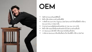 OEM
• ไม่มีจาหน่ายแบบเป็นแผ่นซีดีติดตั้ง
• สิทธิ์การใช้งานไม่สามารถย้ายเครื่องพีซีได้
• การติดตั้ง Microsoft Office ในรูปแบบ OEM ไม่สามารถทาได้ ต้องซื้อสิทธิ์การใช้งาน
Microsoft Office จากช่องทางอื่น
• จาหน่ายผ่านแบรนด์ผู้ผลิตคอมพิวเตอร์เช่น HP, Dell, Acer ฯลฯ เท่านั้น
• สิทธิ์การใช้งานมอบให้เครื่องคอมพิวเตอร์เท่านั้น ไม่สามารถย้ายเครื่องได้
• หาก Mainboard เสีย สิทธิ์การใช้งานจะตายไปพร้อมเครื่องด้วย
• การอัพเกรด Mainboard หรือเปลี่ยนชิ้นส่วน ถือว่าต้องมีสิทิ์การใช้งาน OEM ใหม่
 