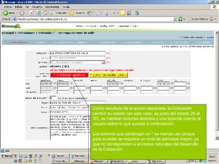 Como resultado de la acción disparada, la Cotización cambió su estado (en este caso, se pasó del estado 26 al 30), se habilitan botones distintos y una leyenda orienta al usuario sobre lo que sucede a continuación. Los botones que contengan un * se marcan así porque para acceder se requiere un nivel de permisos mayor, ya que no corresponden a acciones naturales del desarrollo de la Cotización. 